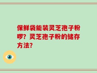 保鲜袋能装灵芝孢子粉啰？灵芝孢子粉的储存方法？
