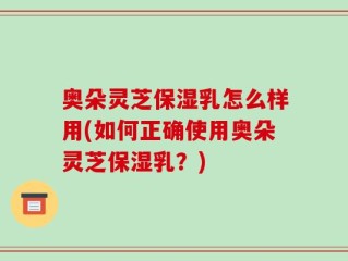 奥朵灵芝保湿乳怎么样用(如何正确使用奥朵灵芝保湿乳？)