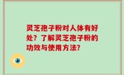 灵芝孢子粉对人体有好处？了解灵芝孢子粉的功效与使用方法？