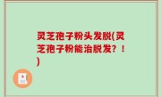 灵芝孢子粉头发脱(灵芝孢子粉能治脱发？！)