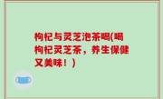 枸杞与灵芝泡茶喝(喝枸杞灵芝茶，养生保健又美味！)
