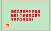 破壁灵芝孢子粉的品牌推荐？了解破壁灵芝孢子粉的优质品牌？