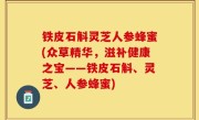 铁皮石斛灵芝人参蜂蜜(众草精华，滋补健康之宝——铁皮石斛、灵芝、人参蜂蜜)