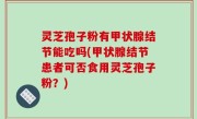 灵芝孢子粉有甲状腺结节能吃吗(甲状腺结节患者可否食用灵芝孢子粉？)