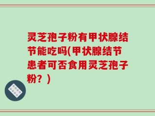 灵芝孢子粉有甲状腺结节能吃吗(甲状腺结节患者可否食用灵芝孢子粉？)
