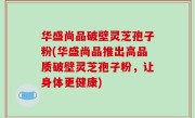 华盛尚品破壁灵芝孢子粉(华盛尚品推出高品质破壁灵芝孢子粉，让身体更健康)