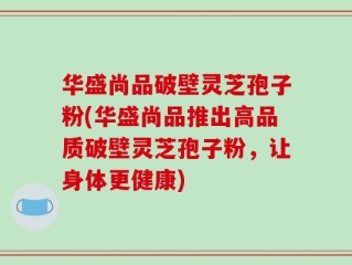 华盛尚品破壁灵芝孢子粉(华盛尚品推出高品质破壁灵芝孢子粉，让身体更健康)