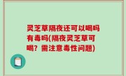 灵芝草隔夜还可以喝吗有毒吗(隔夜灵芝草可喝？需注意毒性问题)