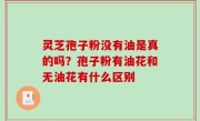 灵芝孢子粉没有油是真的吗？孢子粉有油花和无油花有什么区别