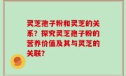 灵芝孢子粉和灵芝的关系？探究灵芝孢子粉的营养价值及其与灵芝的关联？