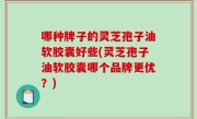 哪种牌子的灵芝孢子油软胶囊好些(灵芝孢子油软胶囊哪个品牌更优？)