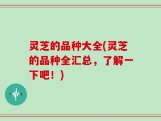 灵芝的品种大全(灵芝的品种全汇总，了解一下吧！)