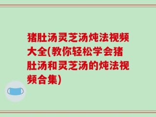 猪肚汤灵芝汤炖法视频大全(教你轻松学会猪肚汤和灵芝汤的炖法视频合集)