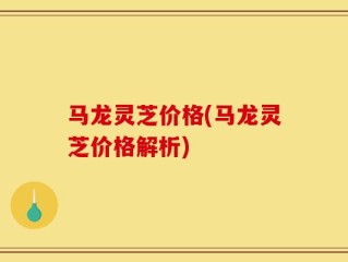 马龙灵芝价格(马龙灵芝价格解析)