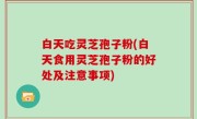 白天吃灵芝孢子粉(白天食用灵芝孢子粉的好处及注意事项)