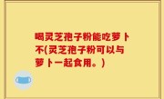 喝灵芝孢子粉能吃萝卜不(灵芝孢子粉可以与萝卜一起食用。)