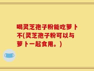 喝灵芝孢子粉能吃萝卜不(灵芝孢子粉可以与萝卜一起食用。)