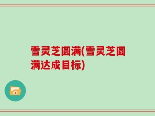 雪灵芝圆满(雪灵芝圆满达成目标)