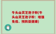 牛头山灵芝孢子粉(牛头山灵芝孢子粉：增强免疫、预防亚健康)