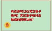 有皮疹可以吃灵芝孢子粉吗？灵芝孢子粉对皮肤病的调理功效？