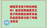 破壁灵芝孢子粉检测机构？盈姿宝牌破壁灵芝孢子粉胶囊在国家食品药品监管局注册了吗我没弄清
