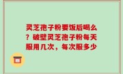灵芝孢子粉要饭后喝么？破壁灵芝孢子粉每天服用几次，每次服多少