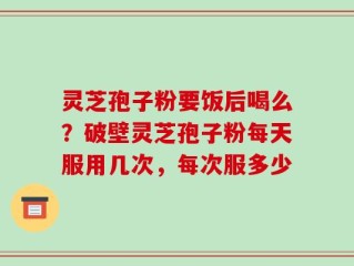灵芝孢子粉要饭后喝么？破壁灵芝孢子粉每天服用几次，每次服多少