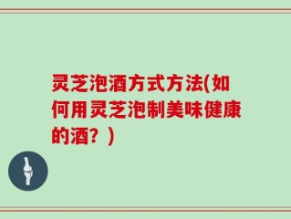 灵芝泡酒方式方法(如何用灵芝泡制美味健康的酒？)