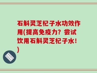 石斛灵芝杞子水功效作用(提高免疫力？尝试饮用石斛灵芝杞子水！)