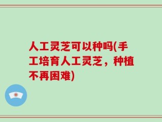 人工灵芝可以种吗(手工培育人工灵芝，种植不再困难)