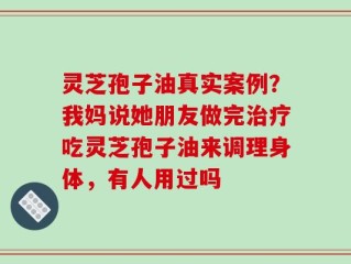 灵芝孢子油真实案例？我妈说她朋友做完治疗吃灵芝孢子油来调理身体，有人用过吗