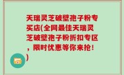 天瑞灵芝破壁孢子粉专买店(全网最佳天瑞灵芝破壁孢子粉折扣专区，限时优惠等你来抢！)