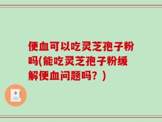 便血可以吃灵芝孢子粉吗(能吃灵芝孢子粉缓解便血问题吗？)