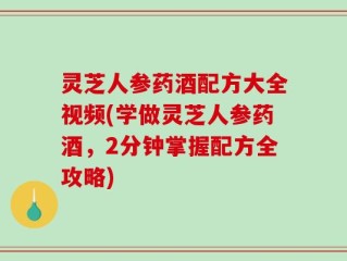 灵芝人参药酒配方大全视频(学做灵芝人参药酒，2分钟掌握配方全攻略)