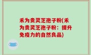 禾为贵灵芝孢子粉(禾为贵灵芝孢子粉：提升免疫力的自然良品)
