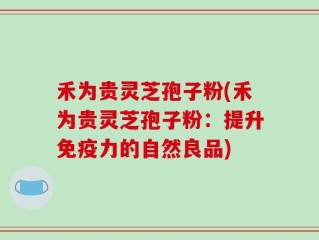 禾为贵灵芝孢子粉(禾为贵灵芝孢子粉：提升免疫力的自然良品)