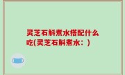 灵芝石斛煮水搭配什么吃(灵芝石斛煮水：)