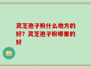 灵芝孢子粉什么地方的好？灵芝孢子粉哪里的好
