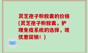 灵芝孢子粉胶囊的价格(灵芝孢子粉胶囊，护理免疫系统的选择，现优惠促销！)