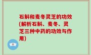 石斛和麦冬灵芝的功效(解析石斛、麦冬、灵芝三种中药的功效与作用)