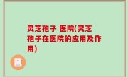 灵芝孢子 医院(灵芝孢子在医院的应用及作用)