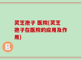 灵芝孢子 医院(灵芝孢子在医院的应用及作用)