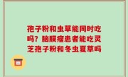 孢子粉和虫草能同时吃吗？脑膜瘤患者能吃灵芝孢子粉和冬虫夏草吗