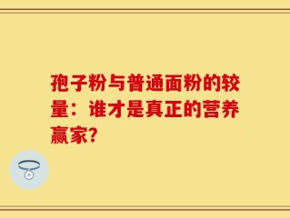 孢子粉与普通面粉的较量：谁才是真正的营养赢家？