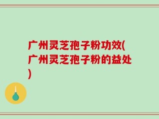 广州灵芝孢子粉功效(广州灵芝孢子粉的益处)