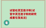 试管吃灵芝孢子粉(试管中灵芝孢子粉的研究成果引发关注)
