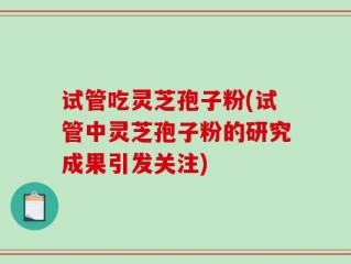 试管吃灵芝孢子粉(试管中灵芝孢子粉的研究成果引发关注)
