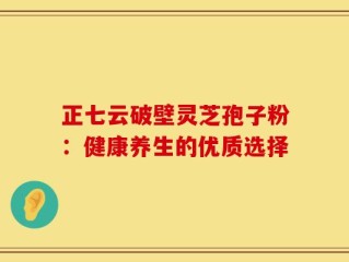 正七云破壁灵芝孢子粉：健康养生的优质选择