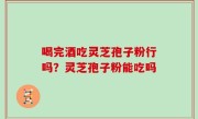 喝完酒吃灵芝孢子粉行吗？灵芝孢子粉能吃吗