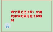 哪个灵芝孢子粉？全国的那家的灵芝孢子粉最好
